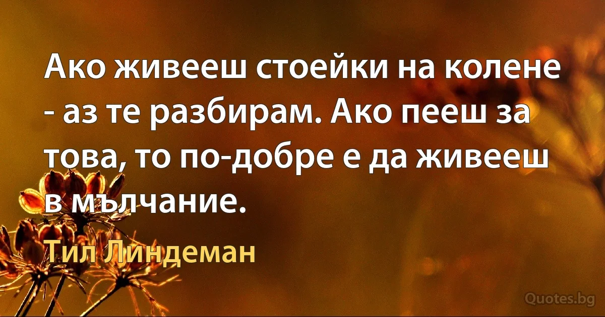 Ако живееш стоейки на колене - аз те разбирам. Ако пееш за това, то по-добре е да живееш в мълчание. (Тил Линдеман)