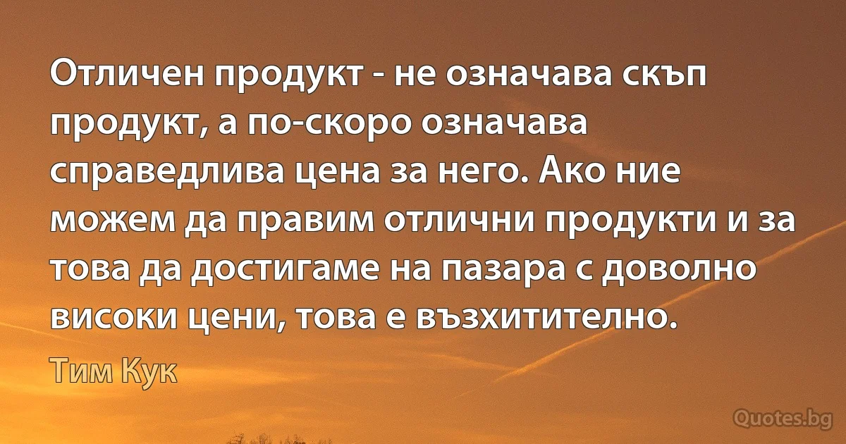 Отличен продукт - не означава скъп продукт, а по-скоро означава справедлива цена за него. Ако ние можем да правим отлични продукти и за това да достигаме на пазара с доволно високи цени, това е възхитително. (Тим Кук)