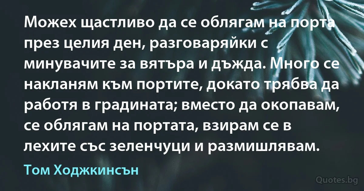 Можех щастливо да се облягам на порта през целия ден, разговаряйки с минувачите за вятъра и дъжда. Много се накланям към портите, докато трябва да работя в градината; вместо да окопавам, се облягам на портата, взирам се в лехите със зеленчуци и размишлявам. (Том Ходжкинсън)