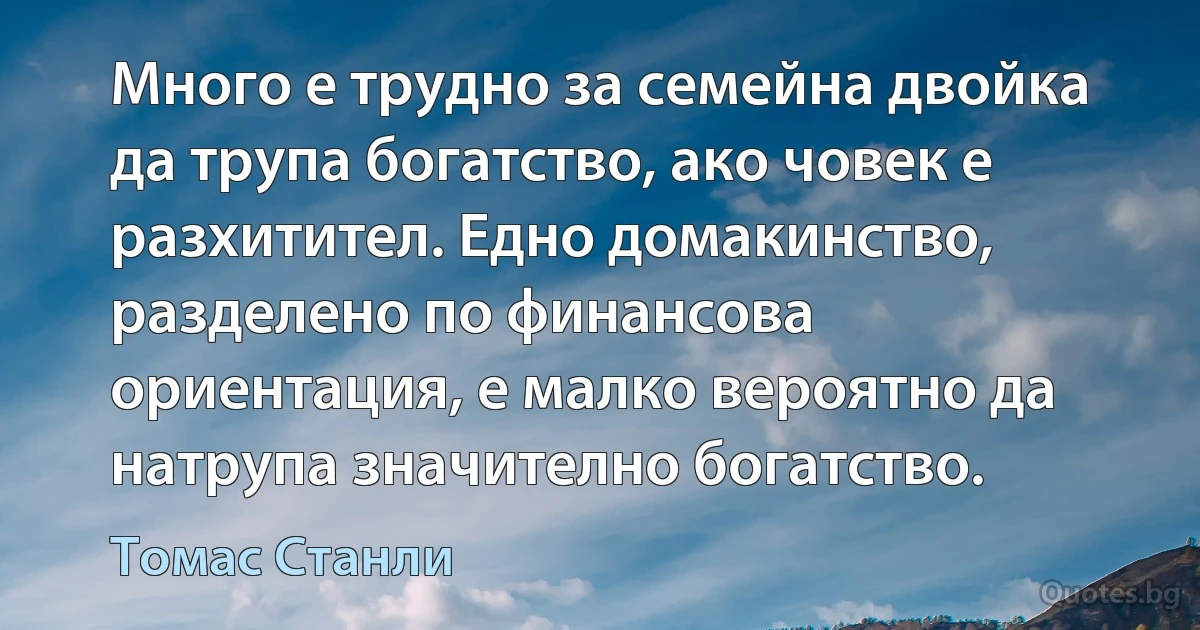 Много е трудно за семейна двойка да трупа богатство, ако човек е разхитител. Едно домакинство, разделено по финансова ориентация, е малко вероятно да натрупа значително богатство. (Томас Станли)