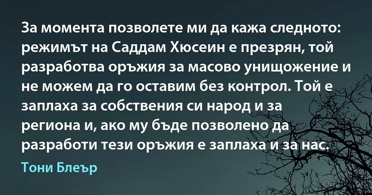 За момента позволете ми да кажа следното: режимът на Саддам Хюсеин е презрян, той разработва оръжия за масово унищожение и не можем да го оставим без контрол. Той е заплаха за собствения си народ и за региона и, ако му бъде позволено да разработи тези оръжия е заплаха и за нас. (Тони Блеър)