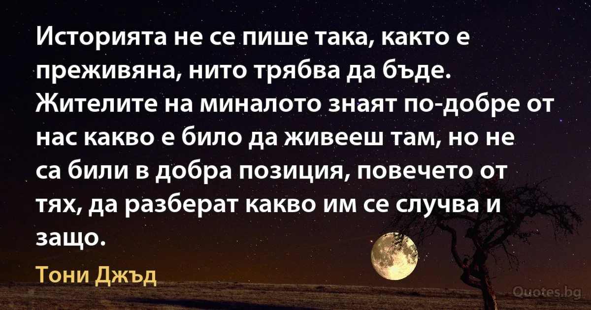 Историята не се пише така, както е преживяна, нито трябва да бъде. Жителите на миналото знаят по-добре от нас какво е било да живееш там, но не са били в добра позиция, повечето от тях, да разберат какво им се случва и защо. (Тони Джъд)