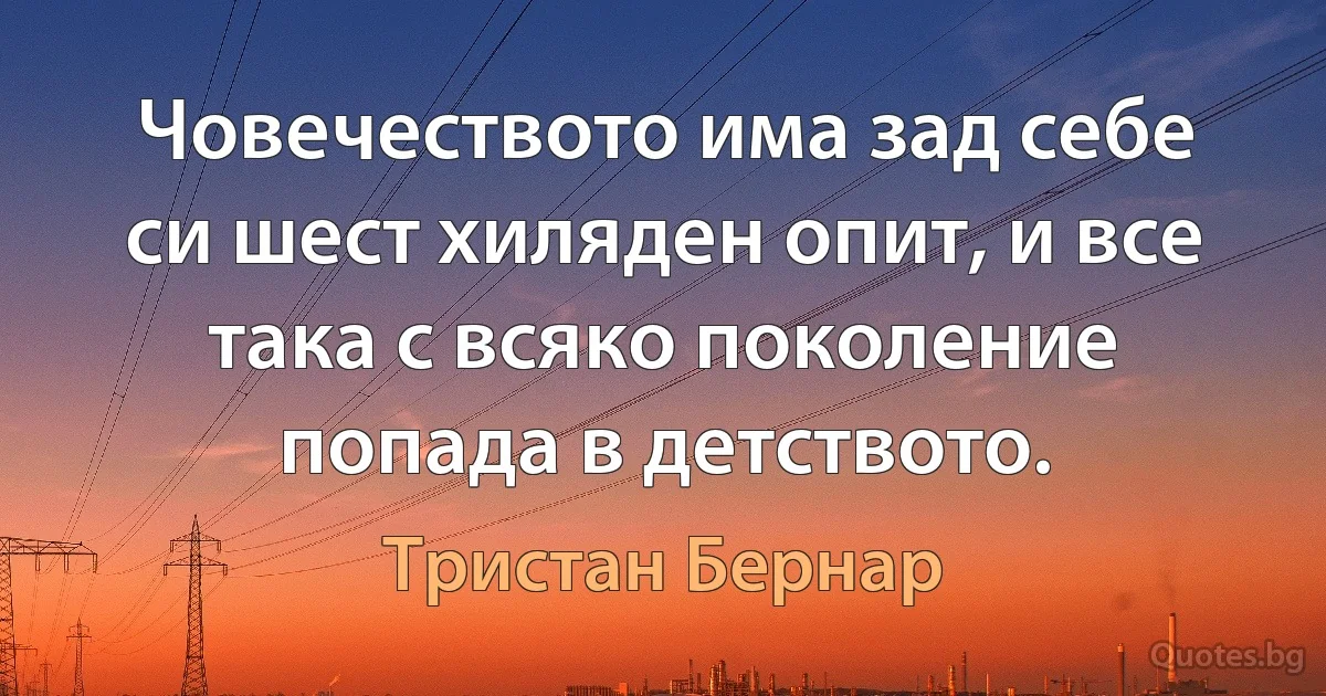 Човечеството има зад себе си шест хиляден опит, и все така с всяко поколение попада в детството. (Тристан Бернар)