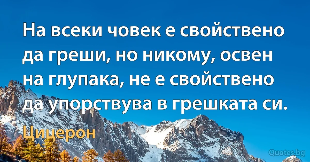 На всеки човек е свойствено да греши, но никому, освен на глупака, не е свойствено да упорствува в грешката си. (Цицерон)