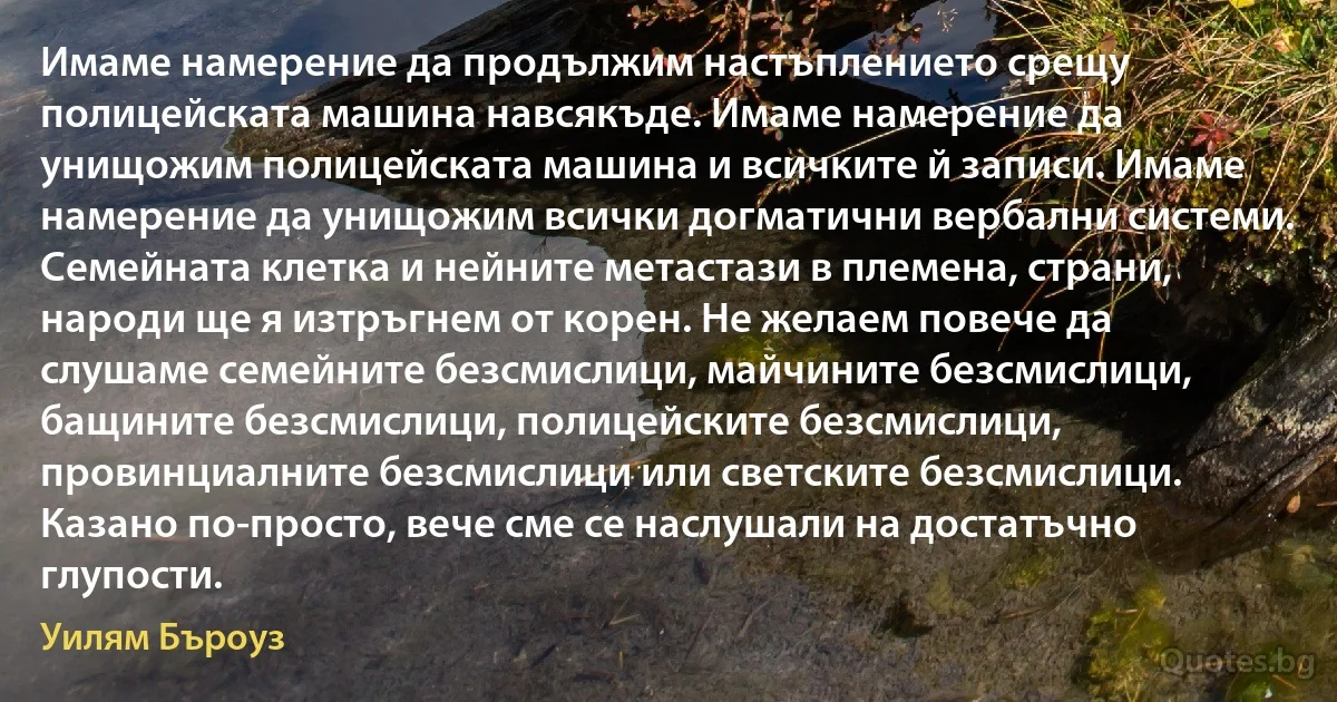 Имаме намерение да продължим настъплението срещу полицейската машина навсякъде. Имаме намерение да унищожим полицейската машина и всичките й записи. Имаме намерение да унищожим всички догматични вербални системи. Семейната клетка и нейните метастази в племена, страни, народи ще я изтръгнем от корен. Не желаем повече да слушаме семейните безсмислици, майчините безсмислици, бащините безсмислици, полицейските безсмислици, провинциалните безсмислици или светските безсмислици. Казано по-просто, вече сме се наслушали на достатъчно глупости. (Уилям Бъроуз)