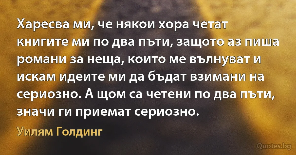 Харесва ми, че някои хора четат книгите ми по два пъти, защото аз пиша романи за неща, които ме вълнуват и искам идеите ми да бъдат взимани на сериозно. А щом са четени по два пъти, значи ги приемат сериозно. (Уилям Голдинг)