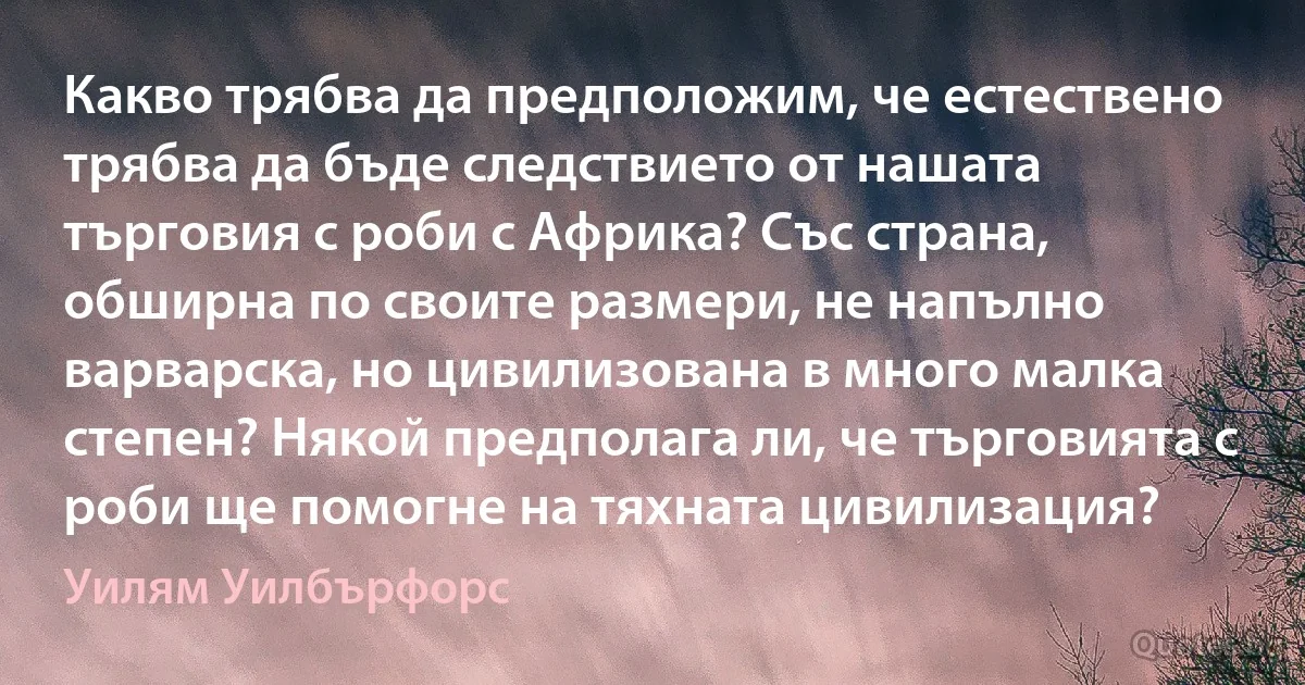 Какво трябва да предположим, че естествено трябва да бъде следствието от нашата търговия с роби с Африка? Със страна, обширна по своите размери, не напълно варварска, но цивилизована в много малка степен? Някой предполага ли, че търговията с роби ще помогне на тяхната цивилизация? (Уилям Уилбърфорс)