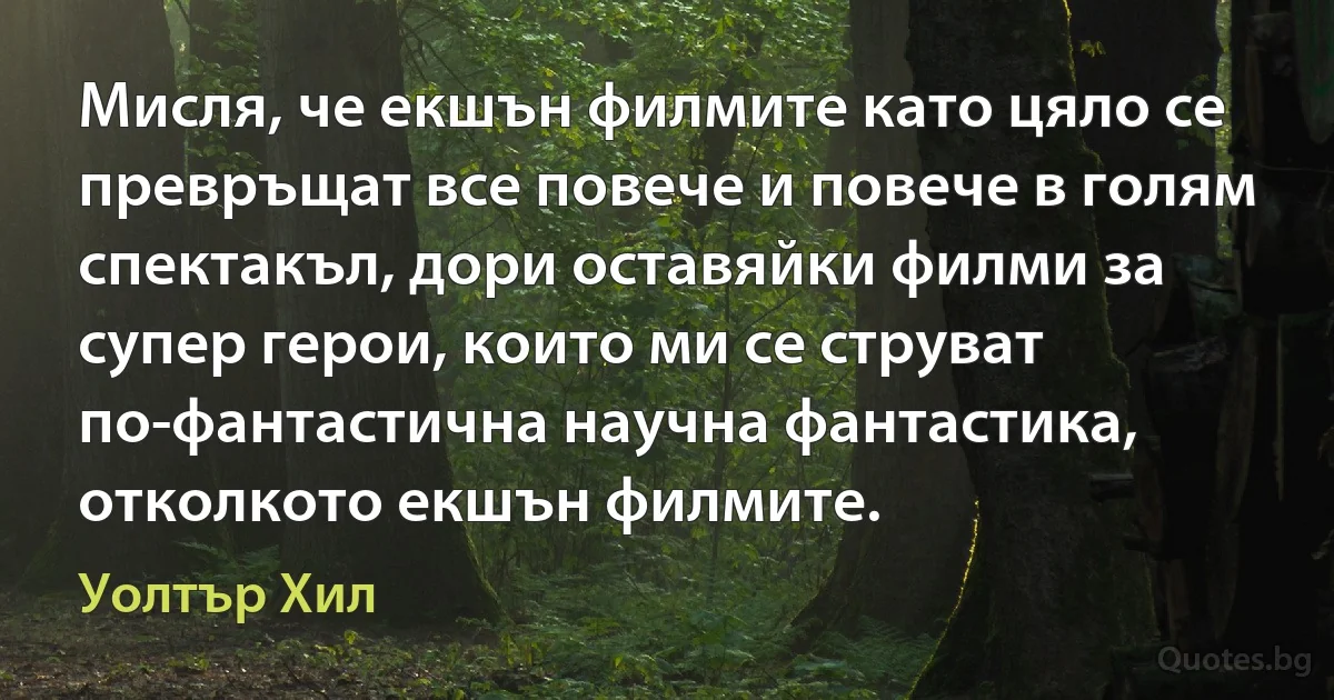 Мисля, че екшън филмите като цяло се превръщат все повече и повече в голям спектакъл, дори оставяйки филми за супер герои, които ми се струват по-фантастична научна фантастика, отколкото екшън филмите. (Уолтър Хил)