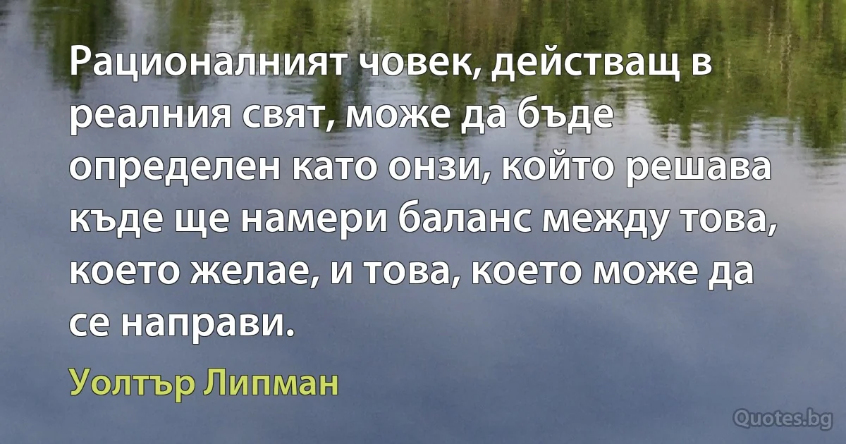 Рационалният човек, действащ в реалния свят, може да бъде определен като онзи, който решава къде ще намери баланс между това, което желае, и това, което може да се направи. (Уолтър Липман)