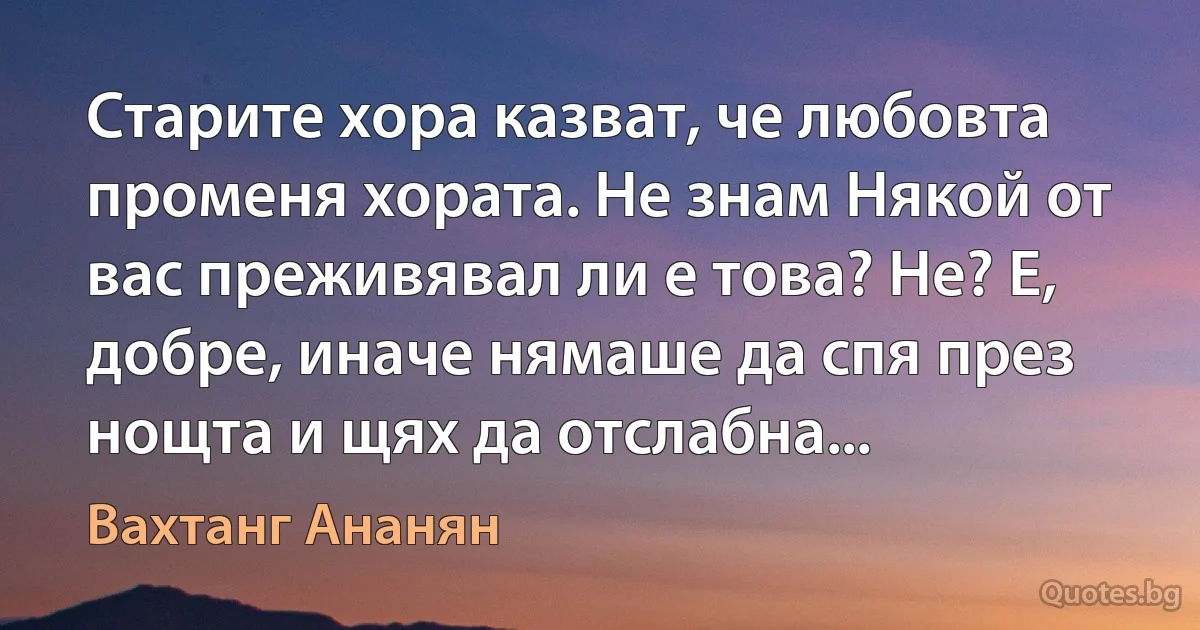 Старите хора казват, че любовта променя хората. Не знам Някой от вас преживявал ли е това? Не? Е, добре, иначе нямаше да спя през нощта и щях да отслабна... (Вахтанг Ананян)