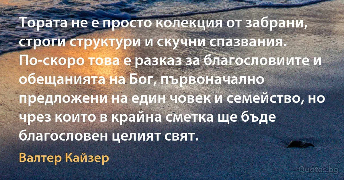 Тората не е просто колекция от забрани, строги структури и скучни спазвания. По-скоро това е разказ за благословиите и обещанията на Бог, първоначално предложени на един човек и семейство, но чрез които в крайна сметка ще бъде благословен целият свят. (Валтер Кайзер)