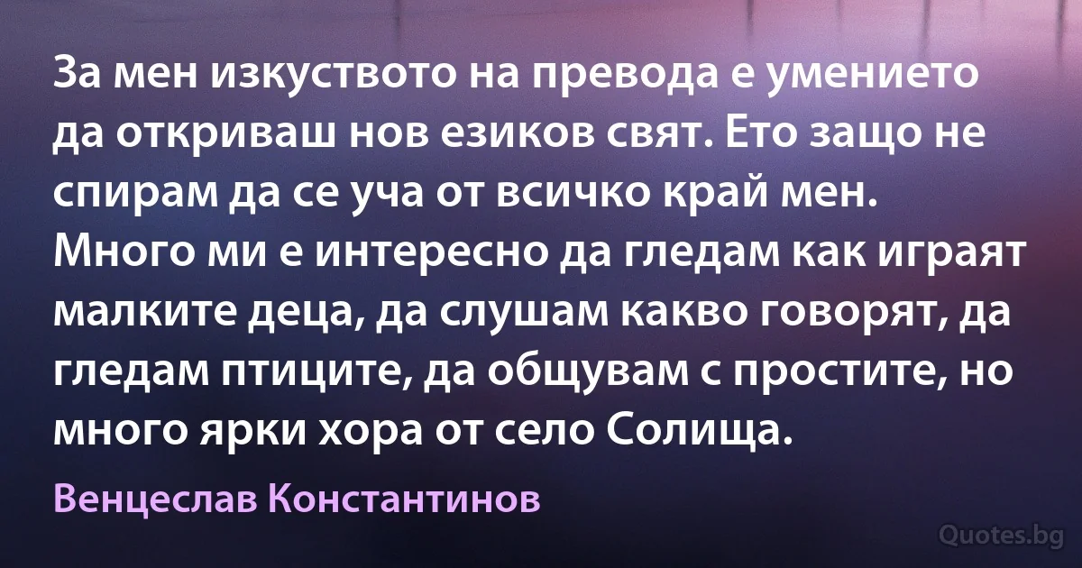 За мен изкуството на превода е умението да откриваш нов езиков свят. Ето защо не спирам да се уча от всичко край мен. Много ми е интересно да гледам как играят малките деца, да слушам какво говорят, да гледам птиците, да общувам с простите, но много ярки хора от село Солища. (Венцеслав Константинов)