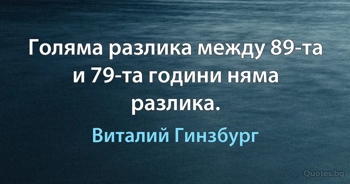 Голяма разлика между 89-та и 79-та години няма разлика. (Виталий Гинзбург)