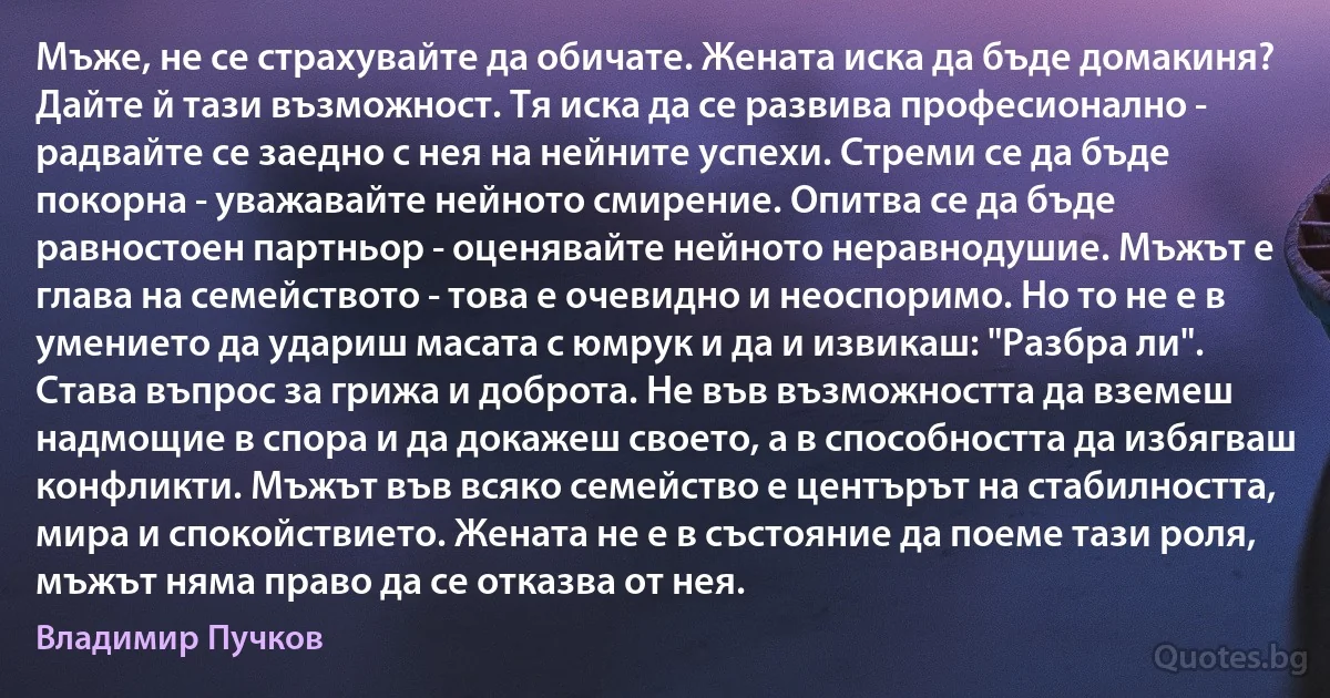 Мъже, не се страхувайте да обичате. Жената иска да бъде домакиня? Дайте й тази възможност. Тя иска да се развива професионално - радвайте се заедно с нея на нейните успехи. Стреми се да бъде покорна - уважавайте нейното смирение. Опитва се да бъде равностоен партньор - оценявайте нейното неравнодушие. Мъжът е глава на семейството - това е очевидно и неоспоримо. Но то не е в умението да удариш масата с юмрук и да и извикаш: "Разбра ли". Става въпрос за грижа и доброта. Не във възможността да вземеш надмощие в спора и да докажеш своето, а в способността да избягваш конфликти. Мъжът във всяко семейство е центърът на стабилността, мира и спокойствието. Жената не е в състояние да поеме тази роля, мъжът няма право да се отказва от нея. (Владимир Пучков)