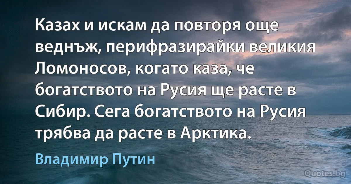 Казах и искам да повторя още веднъж, перифразирайки великия Ломоносов, когато каза, че богатството на Русия ще расте в Сибир. Сега богатството на Русия трябва да расте в Арктика. (Владимир Путин)