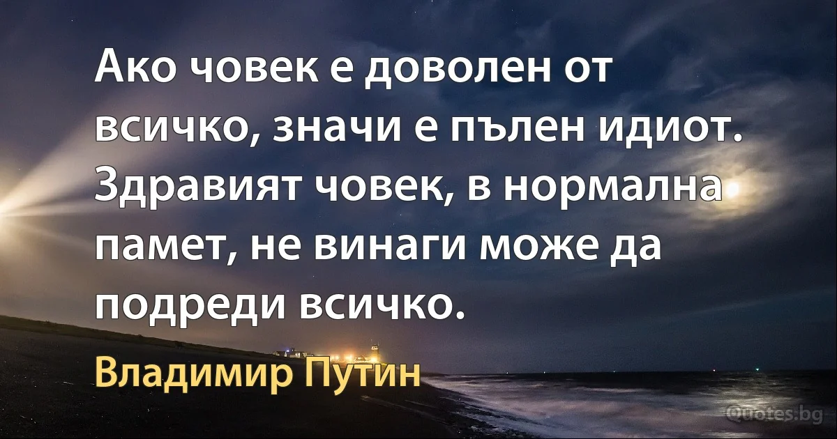 Ако човек е доволен от всичко, значи е пълен идиот. Здравият човек, в нормална памет, не винаги може да подреди всичко. (Владимир Путин)