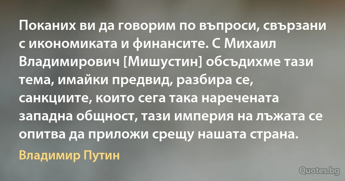 Поканих ви да говорим по въпроси, свързани с икономиката и финансите. С Михаил Владимирович [Мишустин] обсъдихме тази тема, имайки предвид, разбира се, санкциите, които сега така наречената западна общност, тази империя на лъжата се опитва да приложи срещу нашата страна. (Владимир Путин)