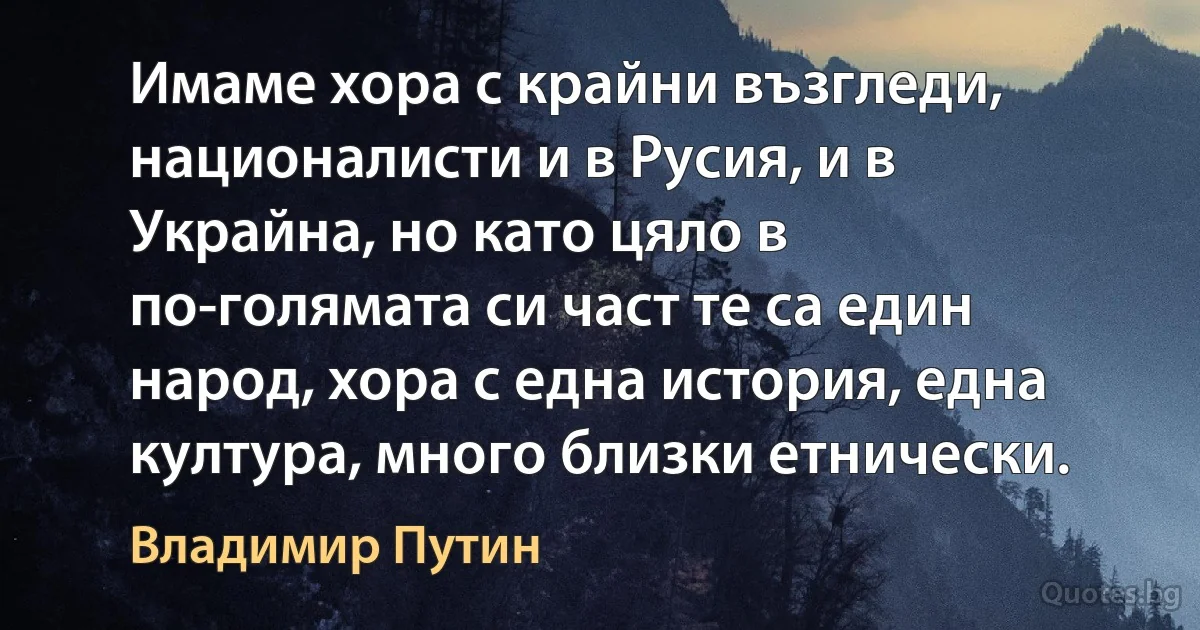 Имаме хора с крайни възгледи, националисти и в Русия, и в Украйна, но като цяло в по-голямата си част те са един народ, хора с една история, една култура, много близки етнически. (Владимир Путин)