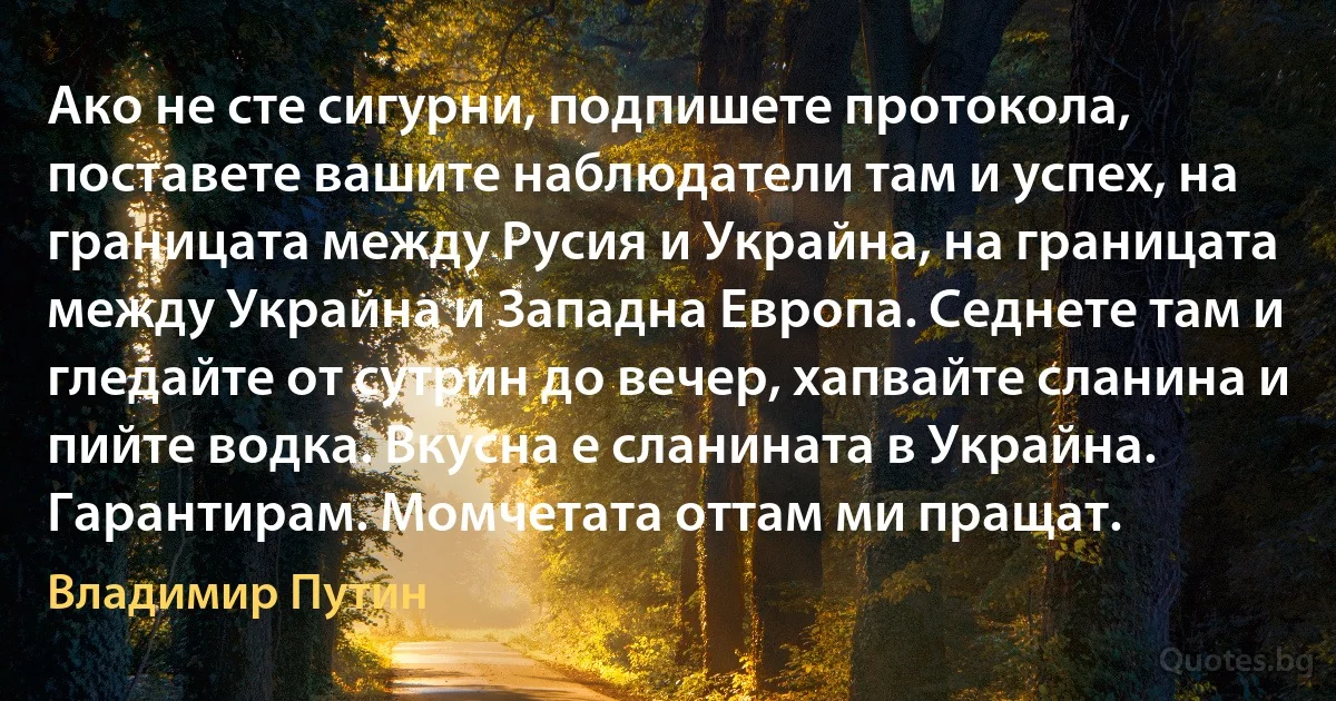 Ако не сте сигурни, подпишете протокола, поставете вашите наблюдатели там и успех, на границата между Русия и Украйна, на границата между Украйна и Западна Европа. Седнете там и гледайте от сутрин до вечер, хапвайте сланина и пийте водка. Вкусна е сланината в Украйна. Гарантирам. Момчетата оттам ми пращат. (Владимир Путин)