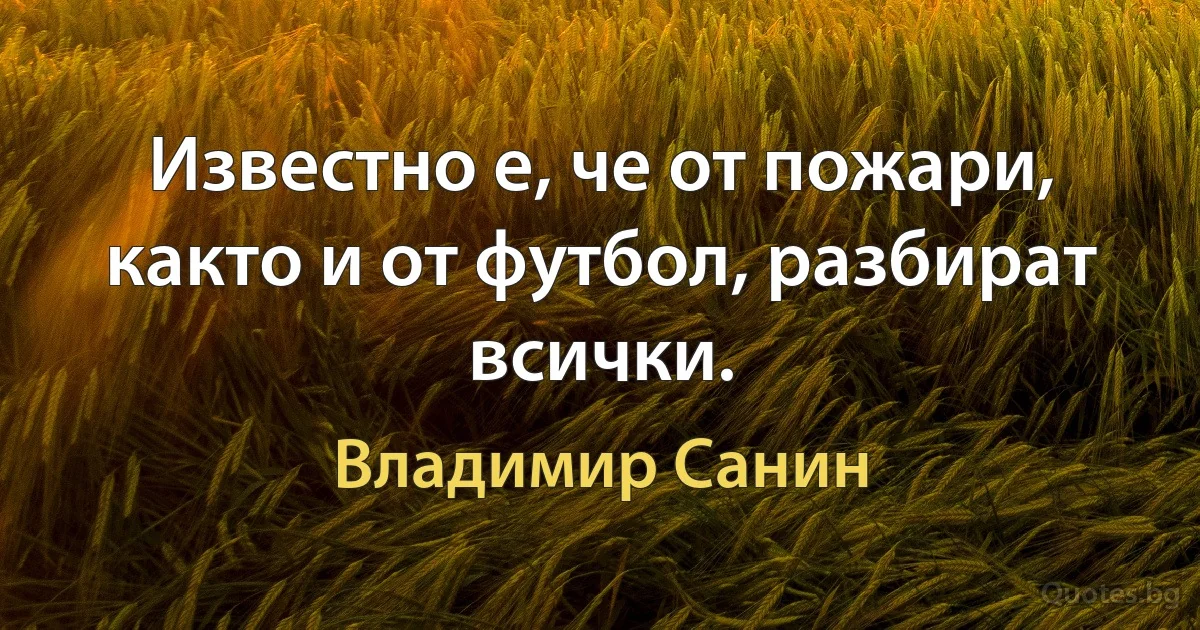 Известно е, че от пожари, както и от футбол, разбират всички. (Владимир Санин)