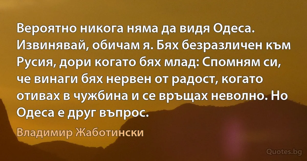 Вероятно никога няма да видя Одеса. Извинявай, обичам я. Бях безразличен към Русия, дори когато бях млад: Спомням си, че винаги бях нервен от радост, когато отивах в чужбина и се връщах неволно. Но Одеса е друг въпрос. (Владимир Жаботински)