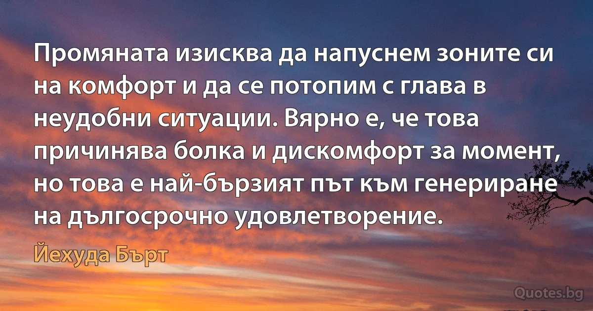 Промяната изисква да напуснем зоните си на комфорт и да се потопим с глава в неудобни ситуации. Вярно е, че това причинява болка и дискомфорт за момент, но това е най-бързият път към генериране на дългосрочно удовлетворение. (Йехуда Бърт)