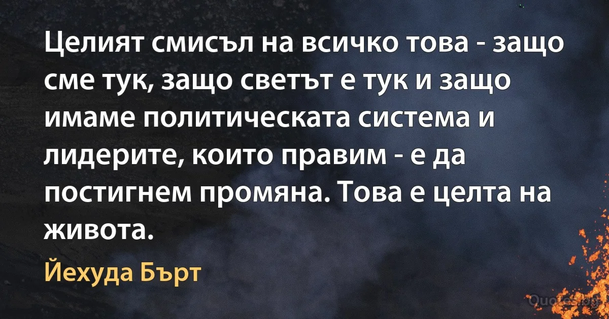 Целият смисъл на всичко това - защо сме тук, защо светът е тук и защо имаме политическата система и лидерите, които правим - е да постигнем промяна. Това е целта на живота. (Йехуда Бърт)