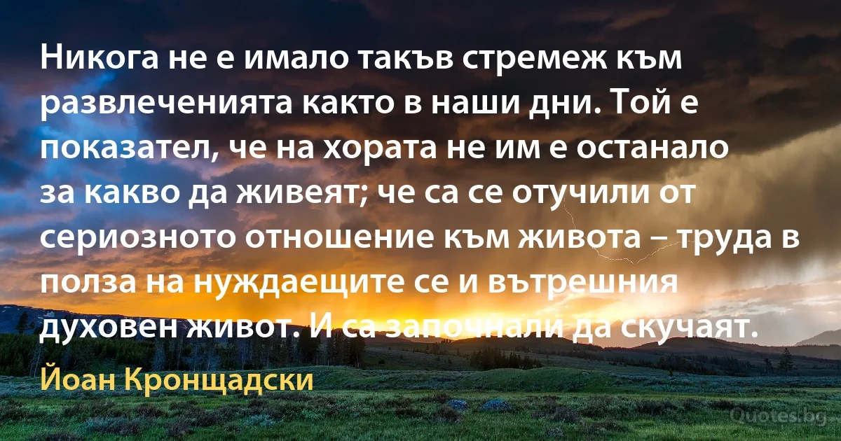 Никога не е имало такъв стремеж към развлеченията както в наши дни. Той е показател, че на хората не им е останало за какво да живеят; че са се отучили от сериозното отношение към живота – труда в полза на нуждаещите се и вътрешния духовен живот. И са започнали да скучаят. (Йоан Кронщадски)