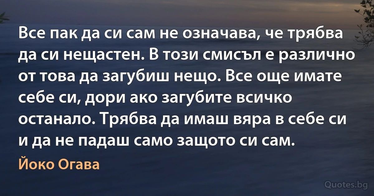 Все пак да си сам не означава, че трябва да си нещастен. В този смисъл е различно от това да загубиш нещо. Все още имате себе си, дори ако загубите всичко останало. Трябва да имаш вяра в себе си и да не падаш само защото си сам. (Йоко Огава)