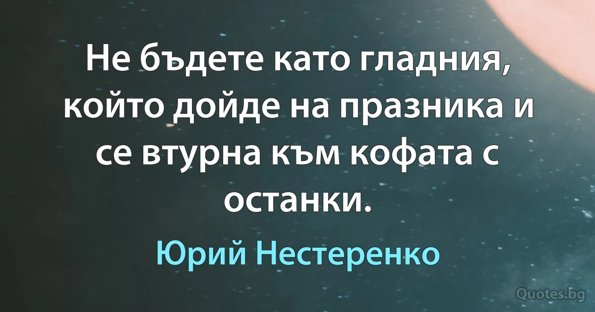 Не бъдете като гладния, който дойде на празника и се втурна към кофата с останки. (Юрий Нестеренко)