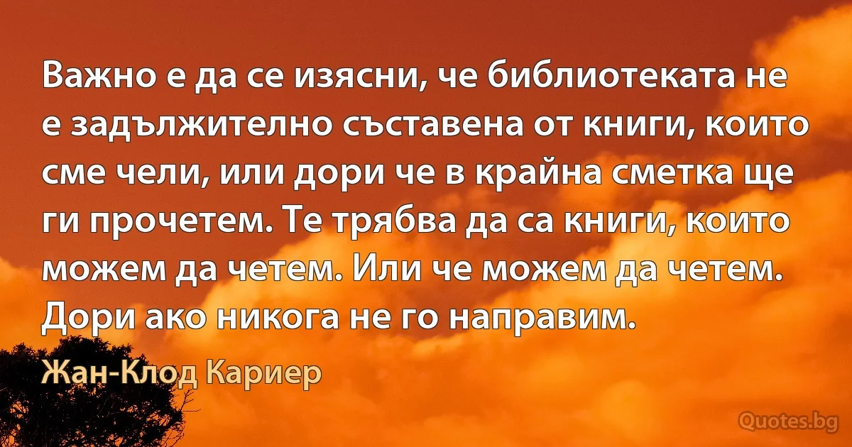 Важно е да се изясни, че библиотеката не е задължително съставена от книги, които сме чели, или дори че в крайна сметка ще ги прочетем. Те трябва да са книги, които можем да четем. Или че можем да четем. Дори ако никога не го направим. (Жан-Клод Кариер)