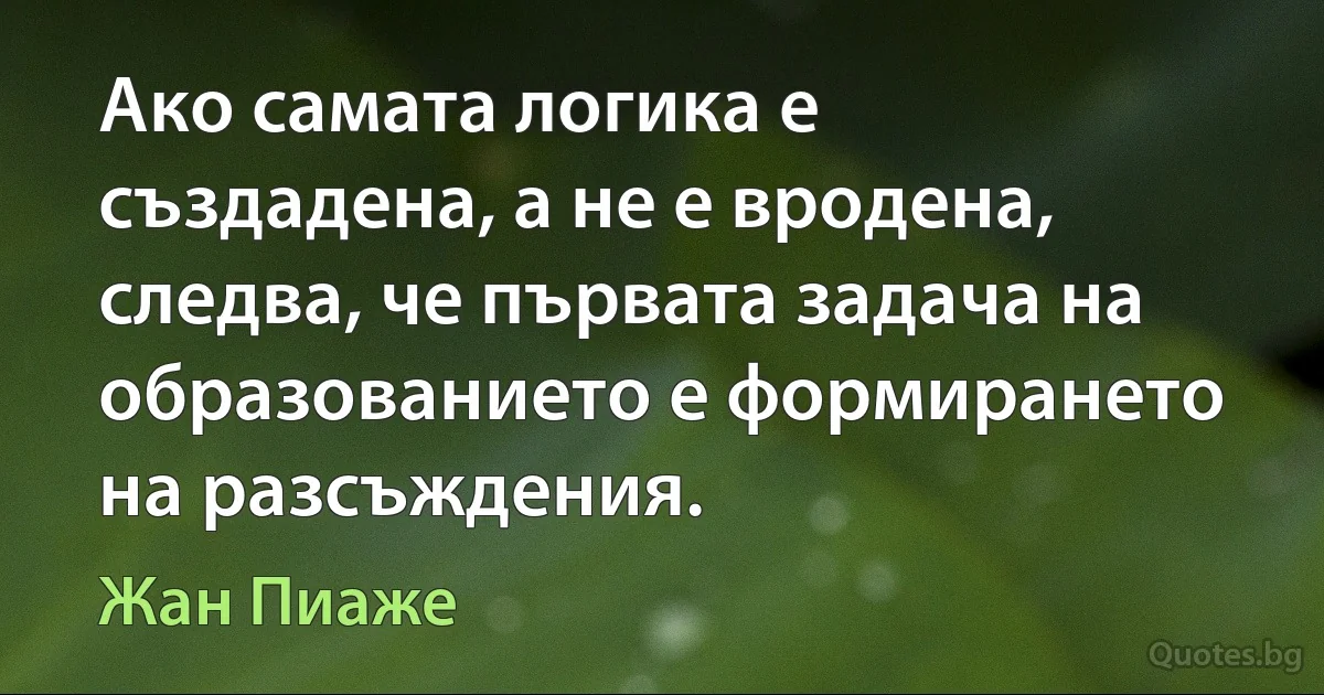 Ако самата логика е създадена, а не е вродена, следва, че първата задача на образованието е формирането на разсъждения. (Жан Пиаже)