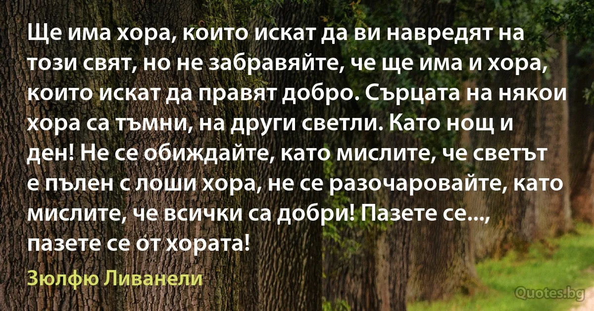 Ще има хора, които искат да ви навредят на този свят, но не забравяйте, че ще има и хора, които искат да правят добро. Сърцата на някои хора са тъмни, на други светли. Като нощ и ден! Не се обиждайте, като мислите, че светът е пълен с лоши хора, не се разочаровайте, като мислите, че всички са добри! Пазете се..., пазете се от хората! (Зюлфю Ливанели)