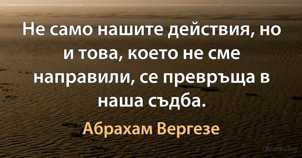 Не само нашите действия, но и това, което не сме направили, се превръща в наша съдба. (Абрахам Вергезе)