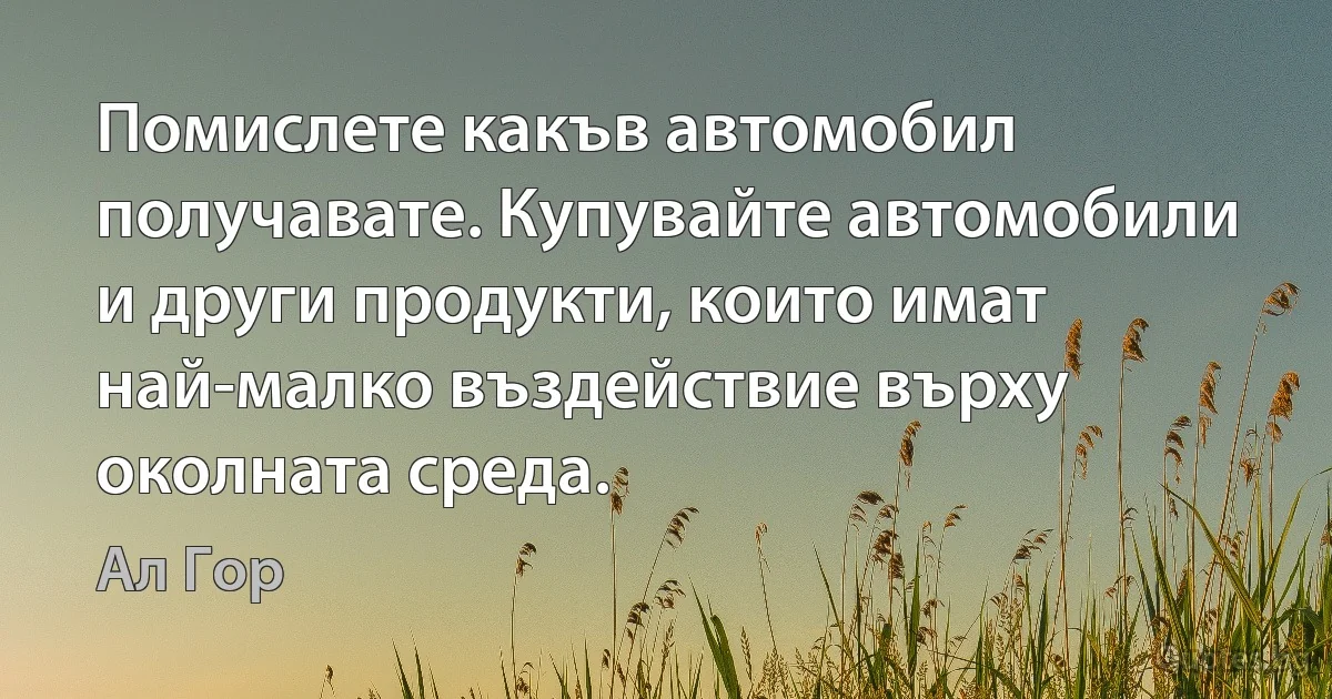 Помислете какъв автомобил получавате. Купувайте автомобили и други продукти, които имат най-малко въздействие върху околната среда. (Ал Гор)