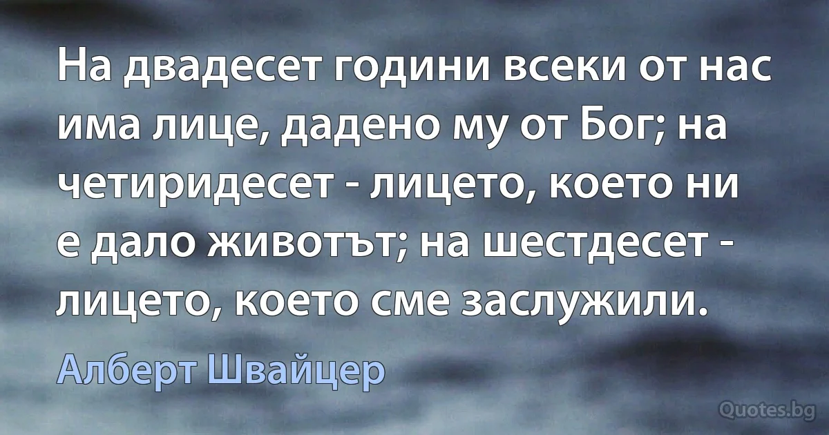 На двадесет години всеки от нас има лице, дадено му от Бог; на четиридесет - лицето, което ни е дало животът; на шестдесет - лицето, което сме заслужили. (Алберт Швайцер)