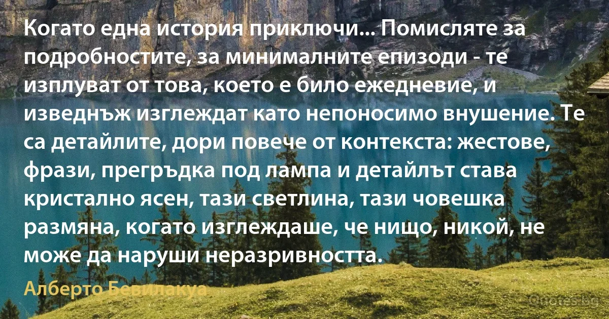 Когато една история приключи... Помисляте за подробностите, за минималните епизоди - те изплуват от това, което е било ежедневие, и изведнъж изглеждат като непоносимо внушение. Те са детайлите, дори повече от контекста: жестове, фрази, прегръдка под лампа и детайлът става кристално ясен, тази светлина, тази човешка размяна, когато изглеждаше, че нищо, никой, не може да наруши неразривността. (Алберто Бевилакуа)