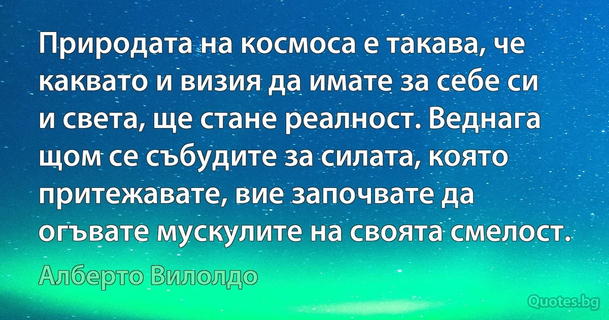 Природата на космоса е такава, че каквато и визия да имате за себе си и света, ще стане реалност. Веднага щом се събудите за силата, която притежавате, вие започвате да огъвате мускулите на своята смелост. (Алберто Вилолдо)