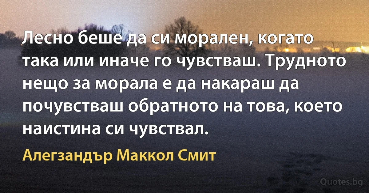 Лесно беше да си морален, когато така или иначе го чувстваш. Трудното нещо за морала е да накараш да почувстваш обратното на това, което наистина си чувствал. (Алегзандър Маккол Смит)