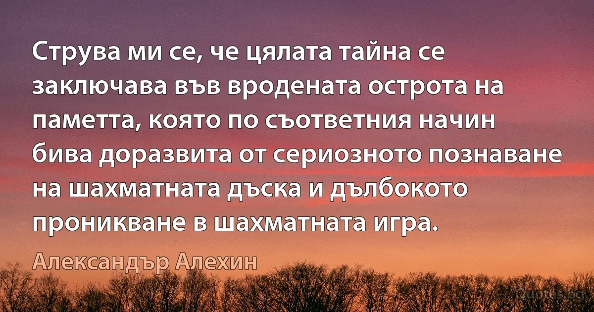 Струва ми се, че цялата тайна се заключава във вродената острота на паметта, която по съответния начин бива доразвита от сериозното познаване на шахматната дъска и дълбокото проникване в шахматната игра. (Александър Алехин)