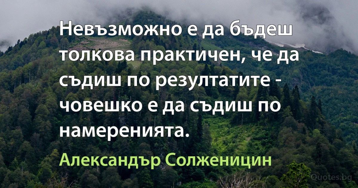 Невъзможно е да бъдеш толкова практичен, че да съдиш по резултатите - човешко е да съдиш по намеренията. (Александър Солженицин)