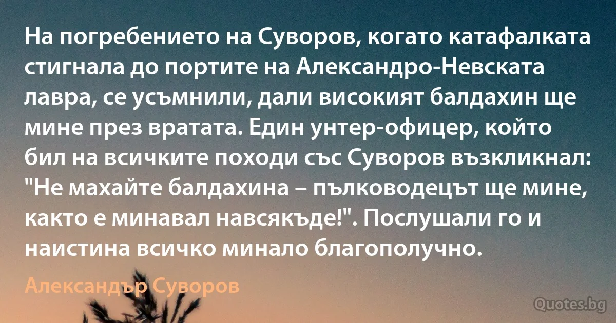 На погребението на Суворов, когато катафалката стигнала до портите на Александро-Невската лавра, се усъмнили, дали високият балдахин ще мине през вратата. Един унтер-офицер, който бил на всичките походи със Суворов възкликнал: "Не махайте балдахина – пълководецът ще мине, както е минавал навсякъде!". Послушали го и наистина всичко минало благополучно. (Александър Суворов)