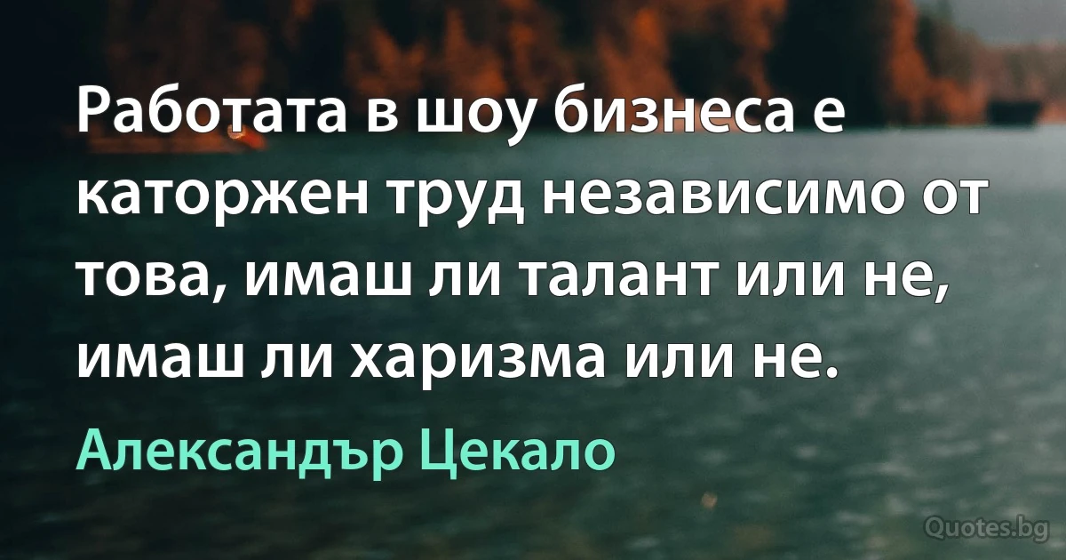 Работата в шоу бизнеса е каторжен труд независимо от това, имаш ли талант или не, имаш ли харизма или не. (Александър Цекало)