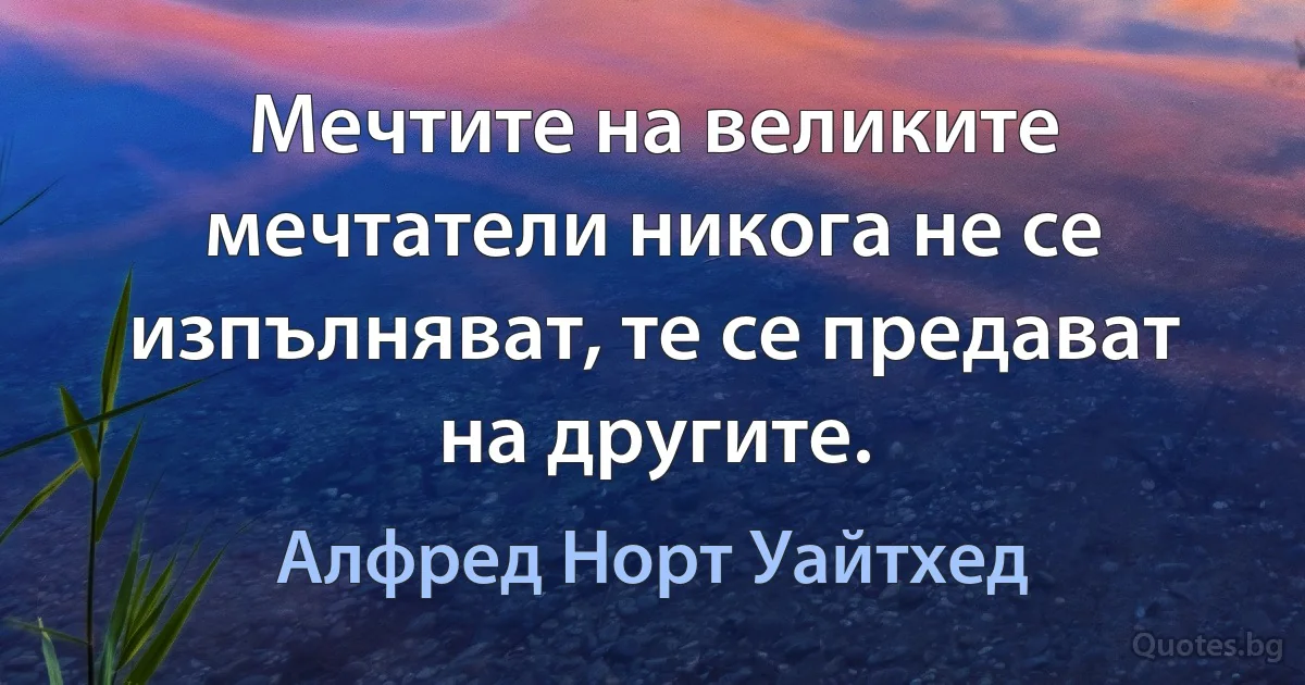 Мечтите на великите мечтатели никога не се изпълняват, те се предават на другите. (Алфред Норт Уайтхед)