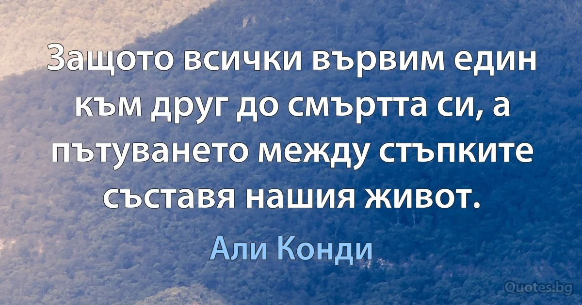 Защото всички вървим един към друг до смъртта си, а пътуването между стъпките съставя нашия живот. (Али Конди)