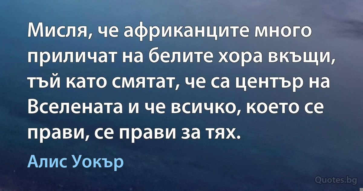 Мисля, че африканците много приличат на белите хора вкъщи, тъй като смятат, че са център на Вселената и че всичко, което се прави, се прави за тях. (Алис Уокър)