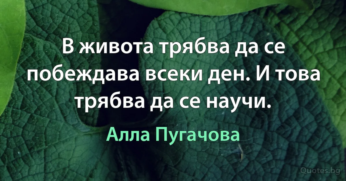 В живота трябва да се побеждава всеки ден. И това трябва да се научи. (Алла Пугачова)