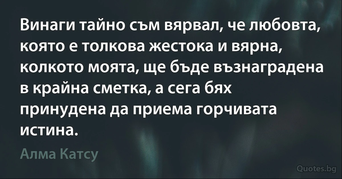 Винаги тайно съм вярвал, че любовта, която е толкова жестока и вярна, колкото моята, ще бъде възнаградена в крайна сметка, а сега бях принудена да приема горчивата истина. (Алма Катсу)