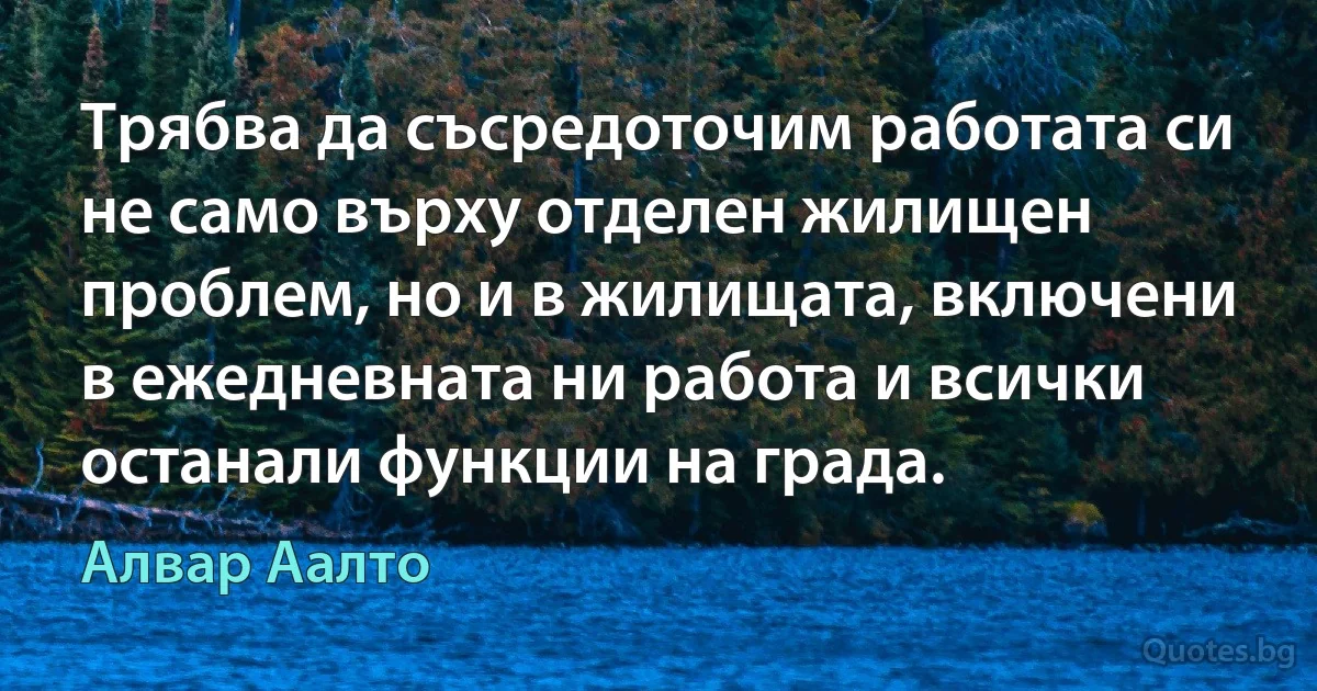 Трябва да съсредоточим работата си не само върху отделен жилищен проблем, но и в жилищата, включени в ежедневната ни работа и всички останали функции на града. (Алвар Аалто)