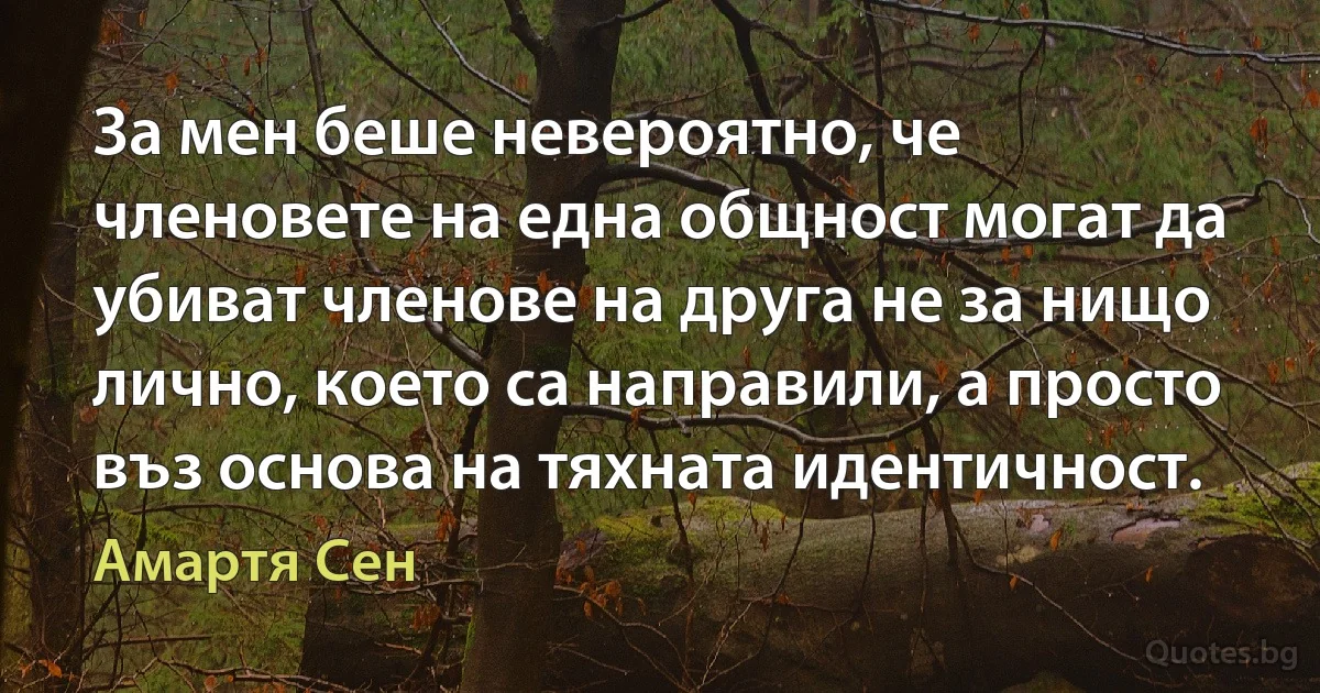 За мен беше невероятно, че членовете на една общност могат да убиват членове на друга не за нищо лично, което са направили, а просто въз основа на тяхната идентичност. (Амартя Сен)